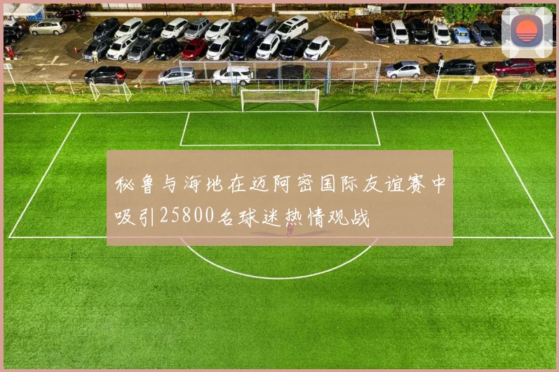 秘鲁与海地在迈阿密国际友谊赛中吸引25800名球迷热情观战