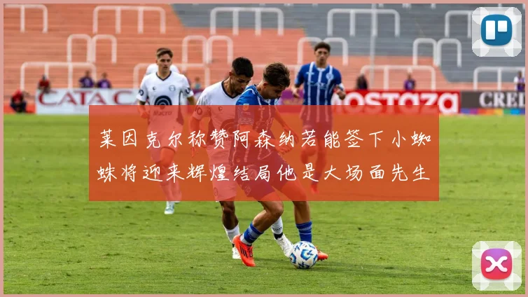 莱因克尔称赞阿森纳若能签下小蜘蛛将迎来辉煌结局他是大场面先生的最佳人选
