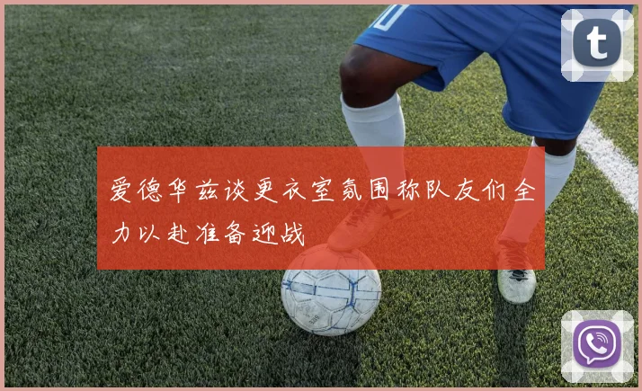 爱德华兹谈更衣室氛围称队友们全力以赴准备迎战