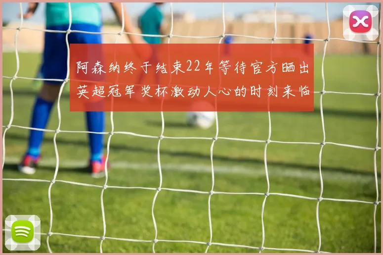 阿森纳终于结束22年等待官方晒出英超冠军奖杯激动人心的时刻来临