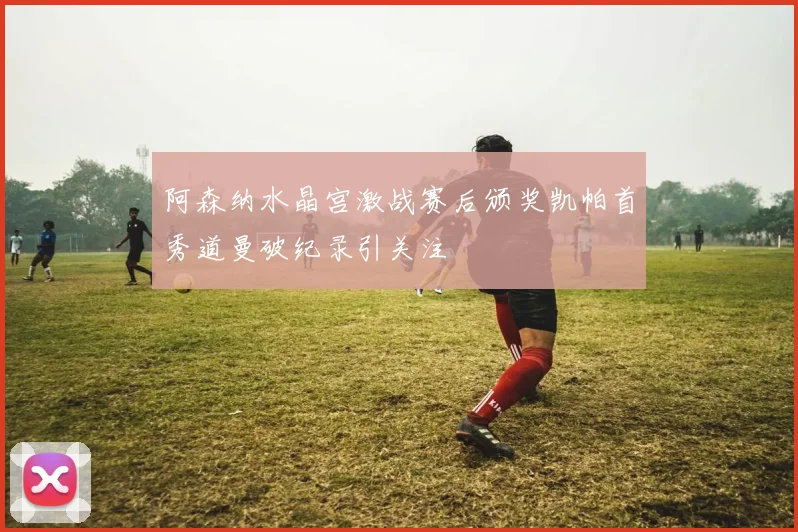 阿森纳水晶宫激战赛后颁奖凯帕首秀道曼破纪录引关注