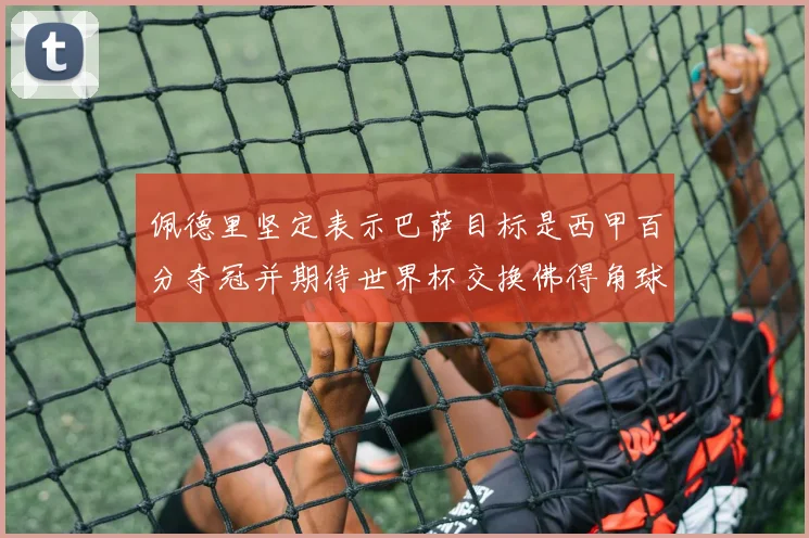 佩德里坚定表示巴萨目标是西甲百分夺冠并期待世界杯交换佛得角球衣