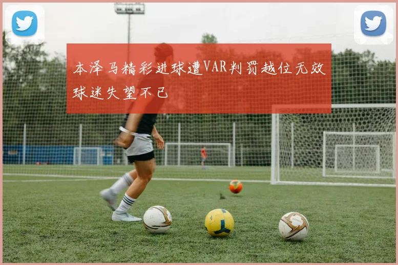 本泽马精彩进球遭VAR判罚越位无效球迷失望不已