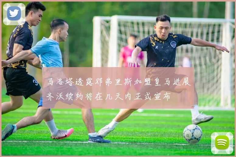 马洛塔透露邓弗里斯加盟皇马进展齐沃续约将在几天内正式宣布