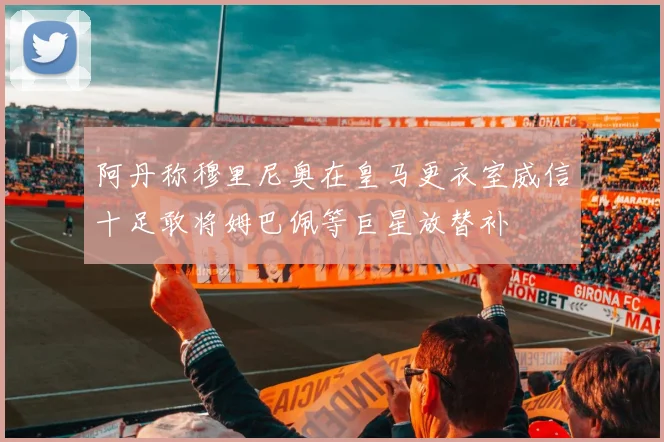 阿丹称穆里尼奥在皇马更衣室威信十足敢将姆巴佩等巨星放替补