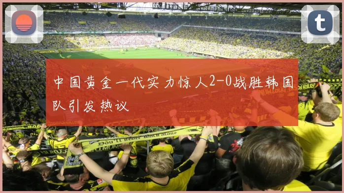 中国黄金一代实力惊人2-0战胜韩国队引发热议