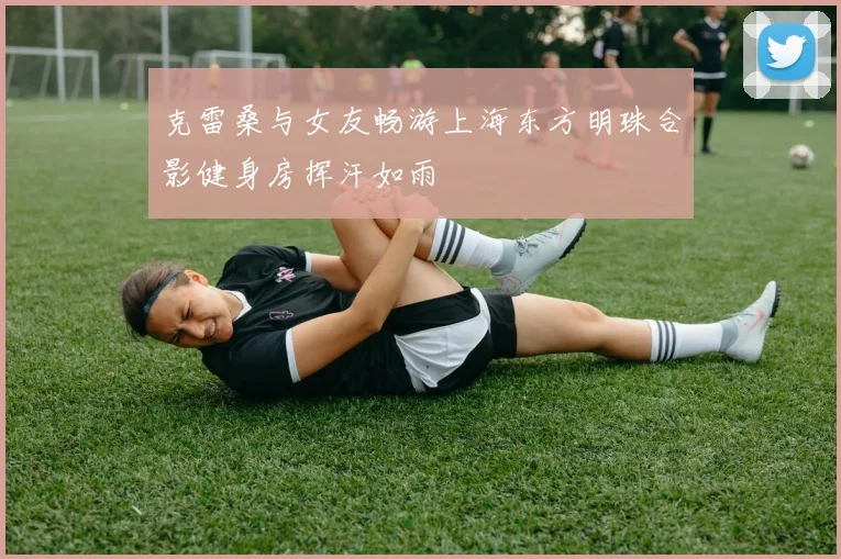 克雷桑与女友畅游上海东方明珠合影健身房挥汗如雨