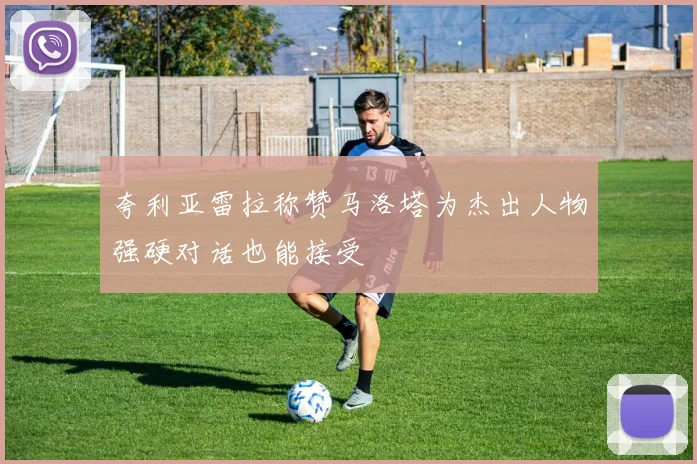 夸利亚雷拉称赞马洛塔为杰出人物强硬对话也能接受