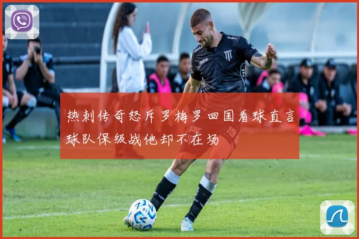 热刺传奇怒斥罗梅罗回国看球直言球队保级战他却不在场