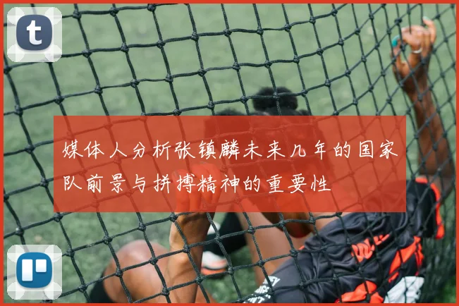 媒体人分析张镇麟未来几年的国家队前景与拼搏精神的重要性