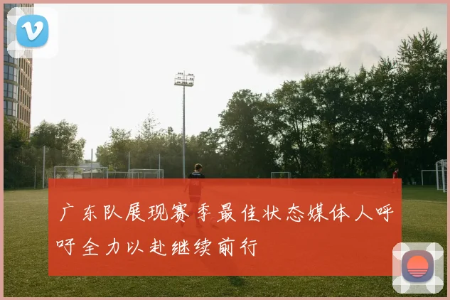 广东队展现赛季最佳状态媒体人呼吁全力以赴继续前行